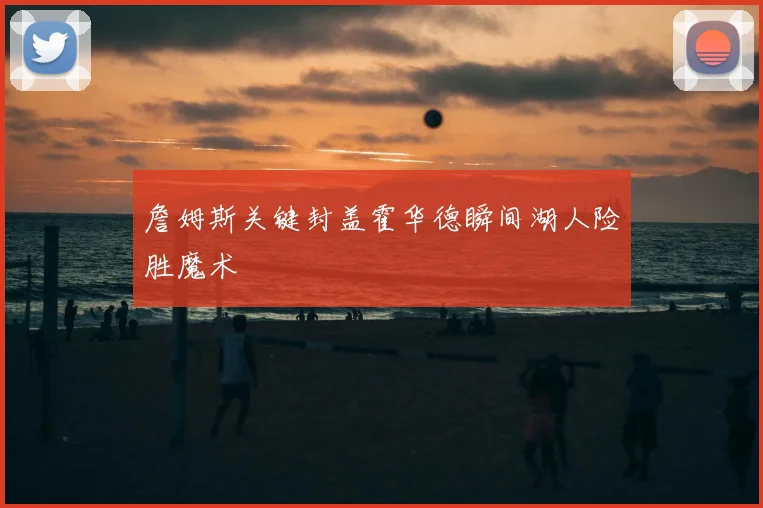 詹姆斯关键封盖霍华德瞬间湖人险胜魔术